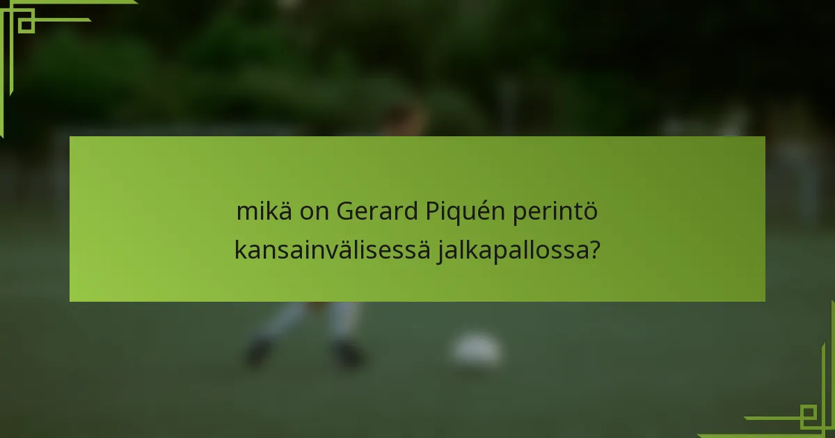 mikä on Gerard Piquén perintö kansainvälisessä jalkapallossa?