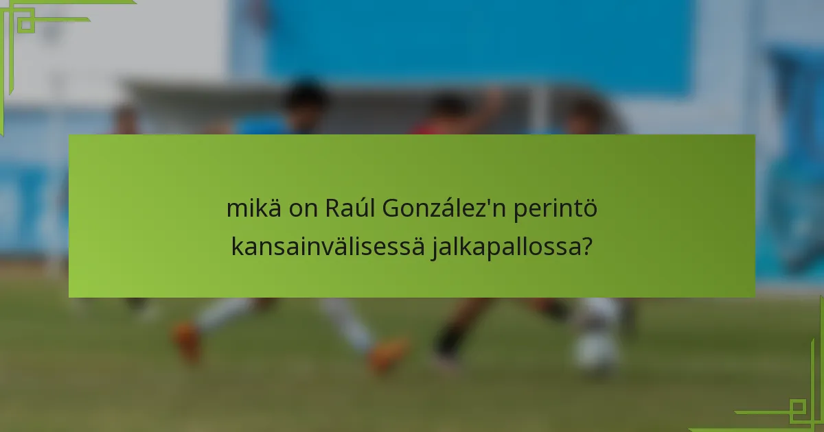 mikä on Raúl González'n perintö kansainvälisessä jalkapallossa?