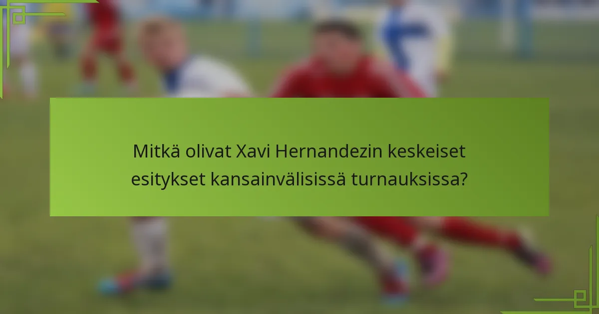 Mitkä olivat Xavi Hernandezin keskeiset esitykset kansainvälisissä turnauksissa?