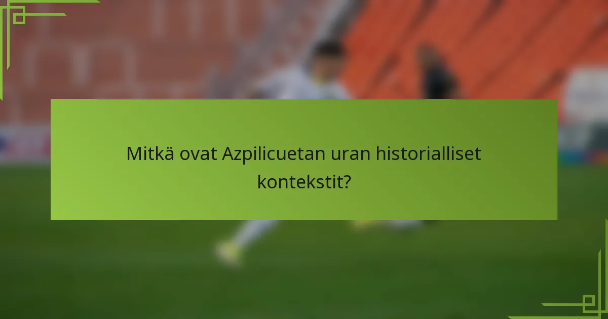 Mitkä ovat Azpilicuetan uran historialliset kontekstit?